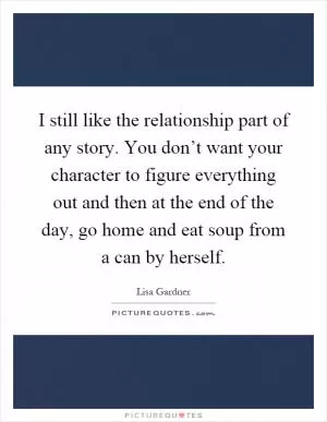 I still like the relationship part of any story. You don’t want your character to figure everything out and then at the end of the day, go home and eat soup from a can by herself Picture Quote #1