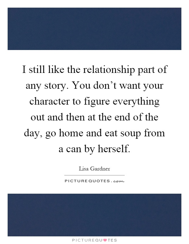 I still like the relationship part of any story. You don't want your character to figure everything out and then at the end of the day, go home and eat soup from a can by herself Picture Quote #1
