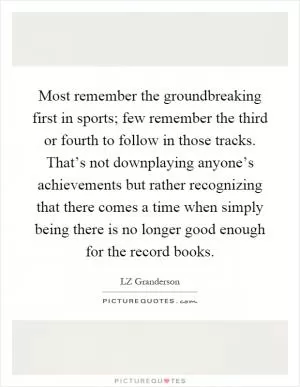 Most remember the groundbreaking first in sports; few remember the third or fourth to follow in those tracks. That’s not downplaying anyone’s achievements but rather recognizing that there comes a time when simply being there is no longer good enough for the record books Picture Quote #1