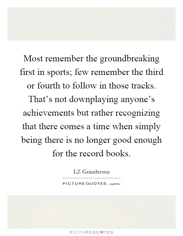 Most remember the groundbreaking first in sports; few remember the third or fourth to follow in those tracks. That's not downplaying anyone's achievements but rather recognizing that there comes a time when simply being there is no longer good enough for the record books Picture Quote #1