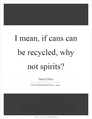 I mean, if cans can be recycled, why not spirits? Picture Quote #1