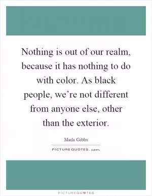 Nothing is out of our realm, because it has nothing to do with color. As black people, we’re not different from anyone else, other than the exterior Picture Quote #1