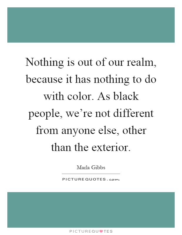 Nothing is out of our realm, because it has nothing to do with color. As black people, we're not different from anyone else, other than the exterior Picture Quote #1