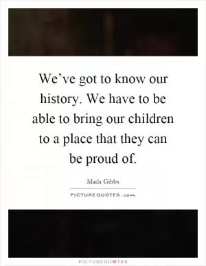 We’ve got to know our history. We have to be able to bring our children to a place that they can be proud of Picture Quote #1