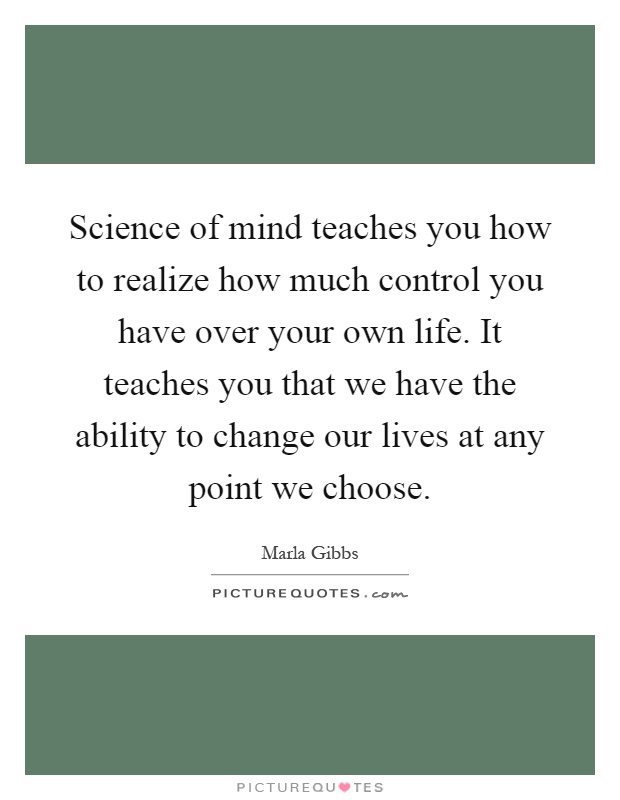 Science of mind teaches you how to realize how much control you have over your own life. It teaches you that we have the ability to change our lives at any point we choose Picture Quote #1