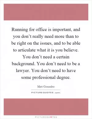 Running for office is important, and you don’t really need more than to be right on the issues, and to be able to articulate what it is you believe. You don’t need a certain background. You don’t need to be a lawyer. You don’t need to have some professional degree Picture Quote #1