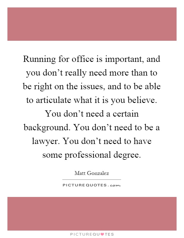 Running for office is important, and you don't really need more than to be right on the issues, and to be able to articulate what it is you believe. You don't need a certain background. You don't need to be a lawyer. You don't need to have some professional degree Picture Quote #1