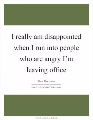 I really am disappointed when I run into people who are angry I’m leaving office Picture Quote #1