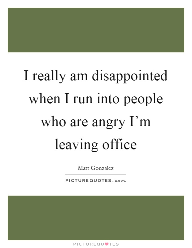 I really am disappointed when I run into people who are angry I'm leaving office Picture Quote #1