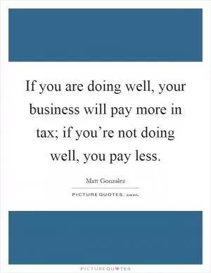 If you are doing well, your business will pay more in tax; if you’re not doing well, you pay less Picture Quote #1