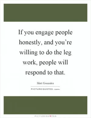 If you engage people honestly, and you’re willing to do the leg work, people will respond to that Picture Quote #1