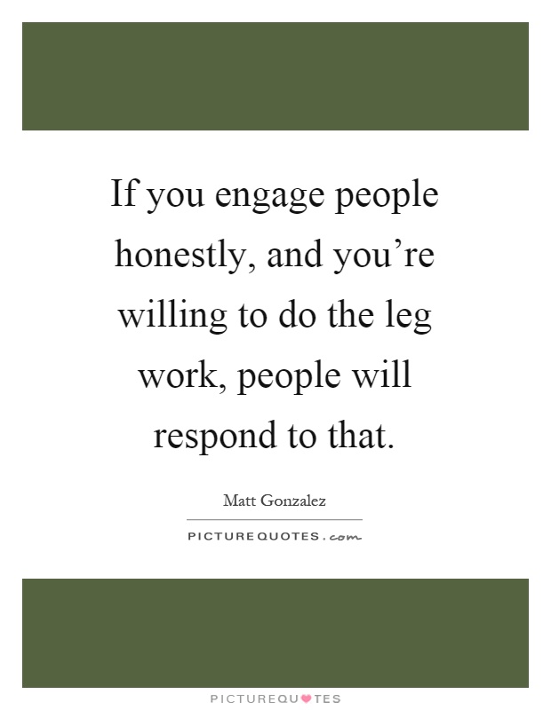 If you engage people honestly, and you're willing to do the leg work, people will respond to that Picture Quote #1