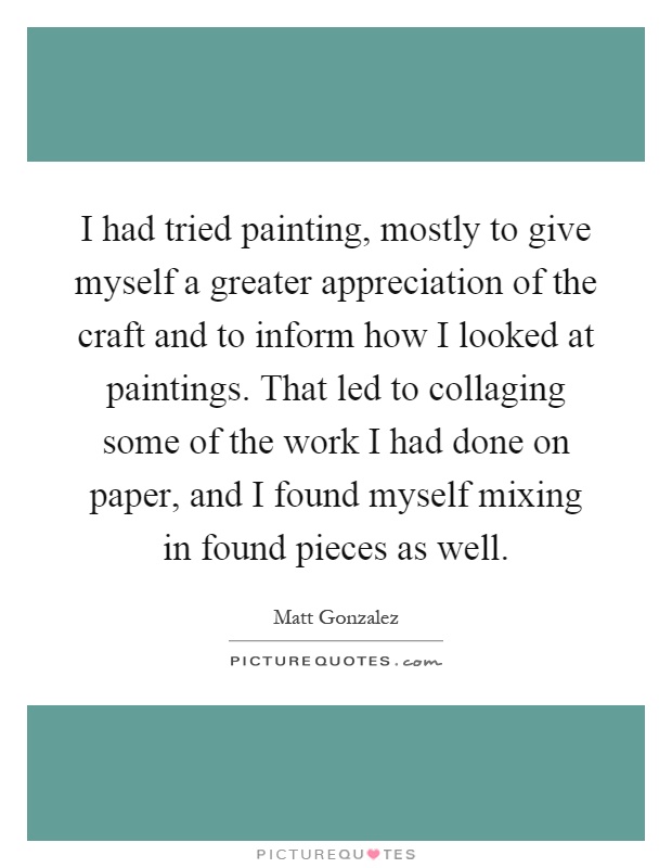 I had tried painting, mostly to give myself a greater appreciation of the craft and to inform how I looked at paintings. That led to collaging some of the work I had done on paper, and I found myself mixing in found pieces as well Picture Quote #1