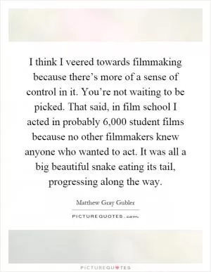 I think I veered towards filmmaking because there’s more of a sense of control in it. You’re not waiting to be picked. That said, in film school I acted in probably 6,000 student films because no other filmmakers knew anyone who wanted to act. It was all a big beautiful snake eating its tail, progressing along the way Picture Quote #1