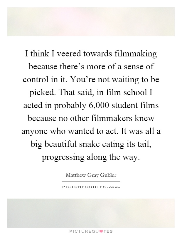 I think I veered towards filmmaking because there's more of a sense of control in it. You're not waiting to be picked. That said, in film school I acted in probably 6,000 student films because no other filmmakers knew anyone who wanted to act. It was all a big beautiful snake eating its tail, progressing along the way Picture Quote #1