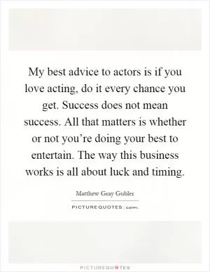 My best advice to actors is if you love acting, do it every chance you get. Success does not mean success. All that matters is whether or not you’re doing your best to entertain. The way this business works is all about luck and timing Picture Quote #1