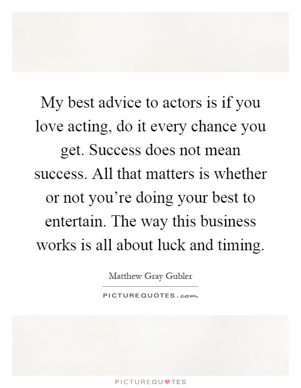 My best advice to actors is if you love acting, do it every chance you get. Success does not mean success. All that matters is whether or not you're doing your best to entertain. The way this business works is all about luck and timing Picture Quote #1
