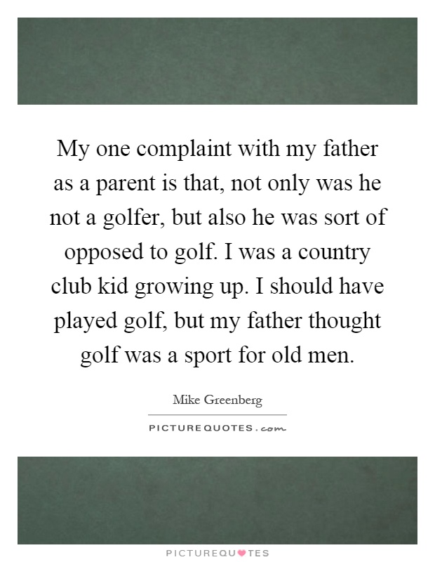 My one complaint with my father as a parent is that, not only was he not a golfer, but also he was sort of opposed to golf. I was a country club kid growing up. I should have played golf, but my father thought golf was a sport for old men Picture Quote #1