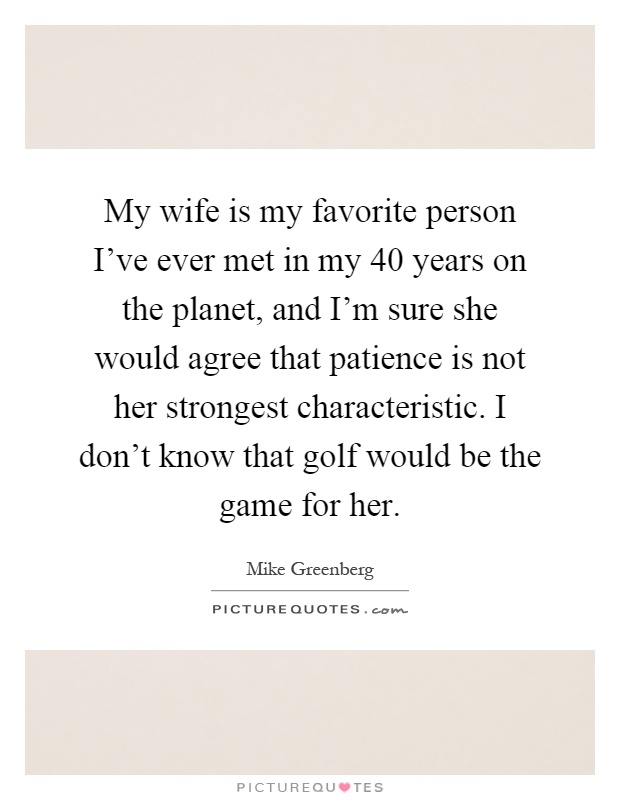 My wife is my favorite person I've ever met in my 40 years on the planet, and I'm sure she would agree that patience is not her strongest characteristic. I don't know that golf would be the game for her Picture Quote #1