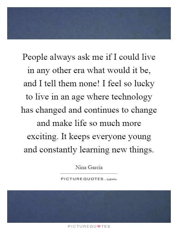 People always ask me if I could live in any other era what would it be, and I tell them none! I feel so lucky to live in an age where technology has changed and continues to change and make life so much more exciting. It keeps everyone young and constantly learning new things Picture Quote #1