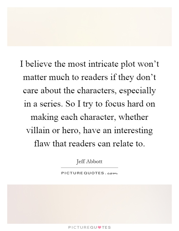 I believe the most intricate plot won't matter much to readers if they don't care about the characters, especially in a series. So I try to focus hard on making each character, whether villain or hero, have an interesting flaw that readers can relate to Picture Quote #1