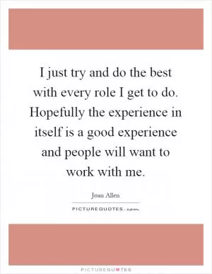 I just try and do the best with every role I get to do. Hopefully the experience in itself is a good experience and people will want to work with me Picture Quote #1