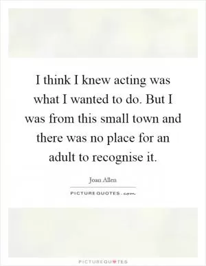 I think I knew acting was what I wanted to do. But I was from this small town and there was no place for an adult to recognise it Picture Quote #1