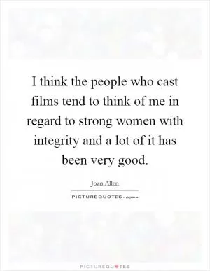 I think the people who cast films tend to think of me in regard to strong women with integrity and a lot of it has been very good Picture Quote #1