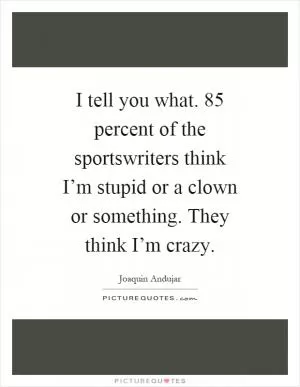I tell you what. 85 percent of the sportswriters think I’m stupid or a clown or something. They think I’m crazy Picture Quote #1