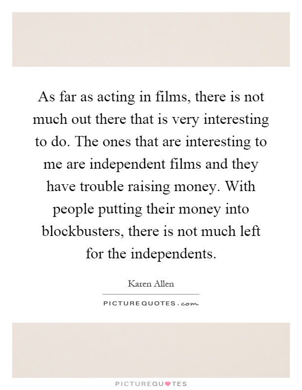 As far as acting in films, there is not much out there that is very interesting to do. The ones that are interesting to me are independent films and they have trouble raising money. With people putting their money into blockbusters, there is not much left for the independents Picture Quote #1