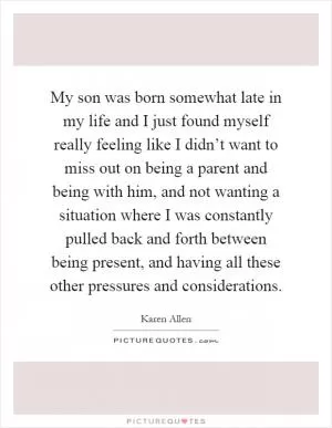 My son was born somewhat late in my life and I just found myself really feeling like I didn’t want to miss out on being a parent and being with him, and not wanting a situation where I was constantly pulled back and forth between being present, and having all these other pressures and considerations Picture Quote #1