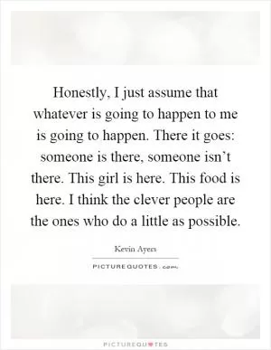 Honestly, I just assume that whatever is going to happen to me is going to happen. There it goes: someone is there, someone isn’t there. This girl is here. This food is here. I think the clever people are the ones who do a little as possible Picture Quote #1