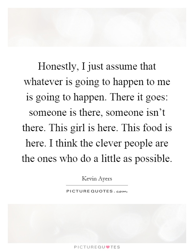 Honestly, I just assume that whatever is going to happen to me is going to happen. There it goes: someone is there, someone isn't there. This girl is here. This food is here. I think the clever people are the ones who do a little as possible Picture Quote #1
