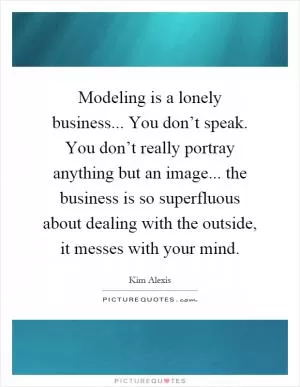 Modeling is a lonely business... You don’t speak. You don’t really portray anything but an image... the business is so superfluous about dealing with the outside, it messes with your mind Picture Quote #1