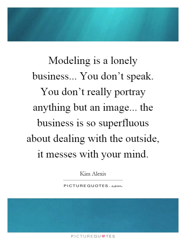 Modeling is a lonely business... You don't speak. You don't really portray anything but an image... the business is so superfluous about dealing with the outside, it messes with your mind Picture Quote #1