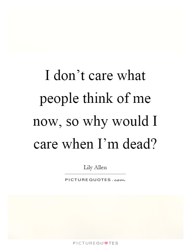 I don’t care what people think of me now, so why would I care when I’m dead? Picture Quote #1