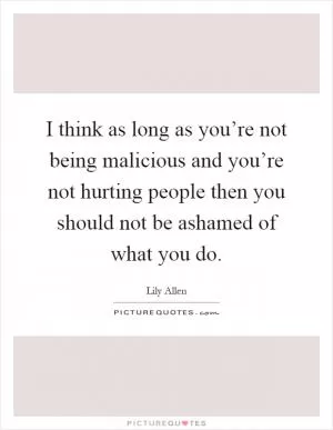 I think as long as you’re not being malicious and you’re not hurting people then you should not be ashamed of what you do Picture Quote #1