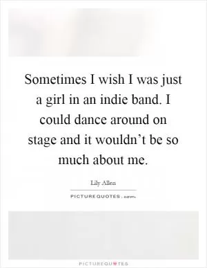 Sometimes I wish I was just a girl in an indie band. I could dance around on stage and it wouldn’t be so much about me Picture Quote #1