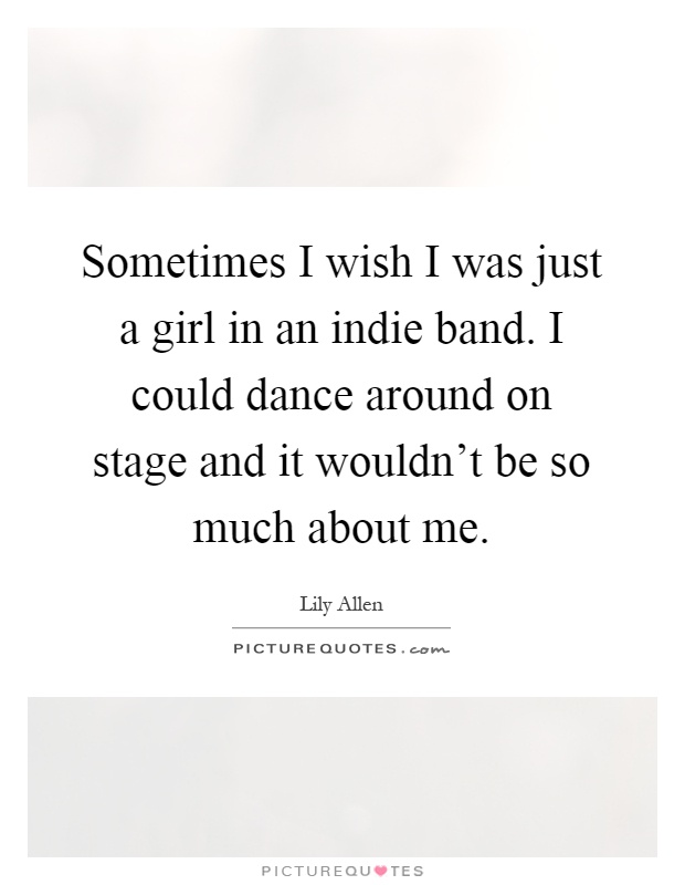 Sometimes I wish I was just a girl in an indie band. I could dance around on stage and it wouldn’t be so much about me Picture Quote #1