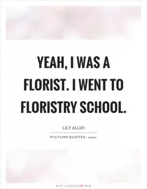 Yeah, I was a florist. I went to floristry school Picture Quote #1