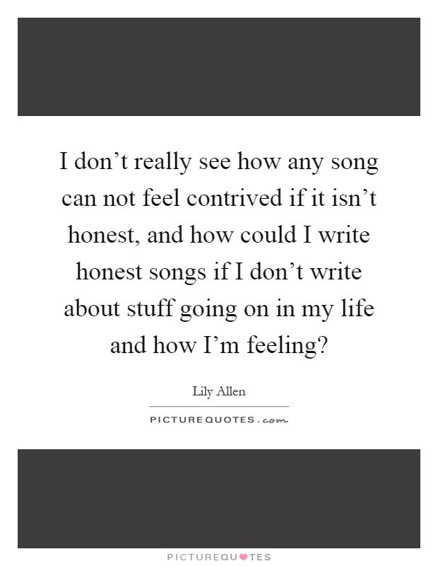 I don’t really see how any song can not feel contrived if it isn’t honest, and how could I write honest songs if I don’t write about stuff going on in my life and how I’m feeling? Picture Quote #1
