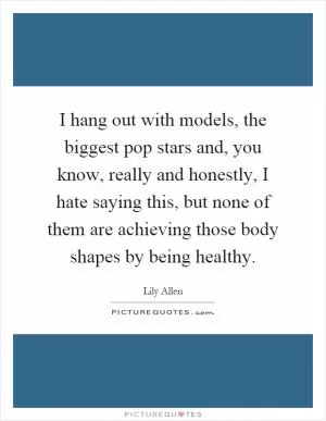 I hang out with models, the biggest pop stars and, you know, really and honestly, I hate saying this, but none of them are achieving those body shapes by being healthy Picture Quote #1