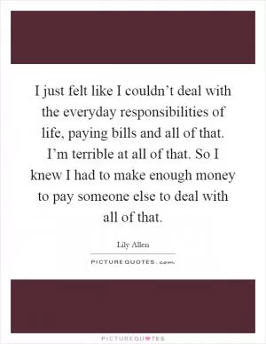 I just felt like I couldn’t deal with the everyday responsibilities of life, paying bills and all of that. I’m terrible at all of that. So I knew I had to make enough money to pay someone else to deal with all of that Picture Quote #1