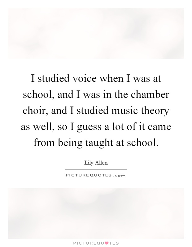 I studied voice when I was at school, and I was in the chamber choir, and I studied music theory as well, so I guess a lot of it came from being taught at school Picture Quote #1