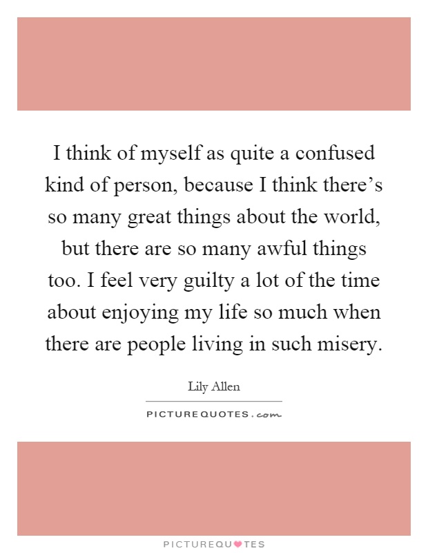 I think of myself as quite a confused kind of person, because I think there’s so many great things about the world, but there are so many awful things too. I feel very guilty a lot of the time about enjoying my life so much when there are people living in such misery Picture Quote #1