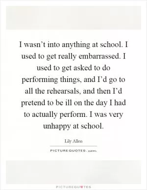 I wasn’t into anything at school. I used to get really embarrassed. I used to get asked to do performing things, and I’d go to all the rehearsals, and then I’d pretend to be ill on the day I had to actually perform. I was very unhappy at school Picture Quote #1