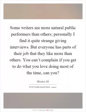 Some writers are more natural public performers than others; personally I find it quite strange giving interviews. But everyone has parts of their job that they like more than others. You can’t complain if you get to do what you love doing most of the time, can you? Picture Quote #1