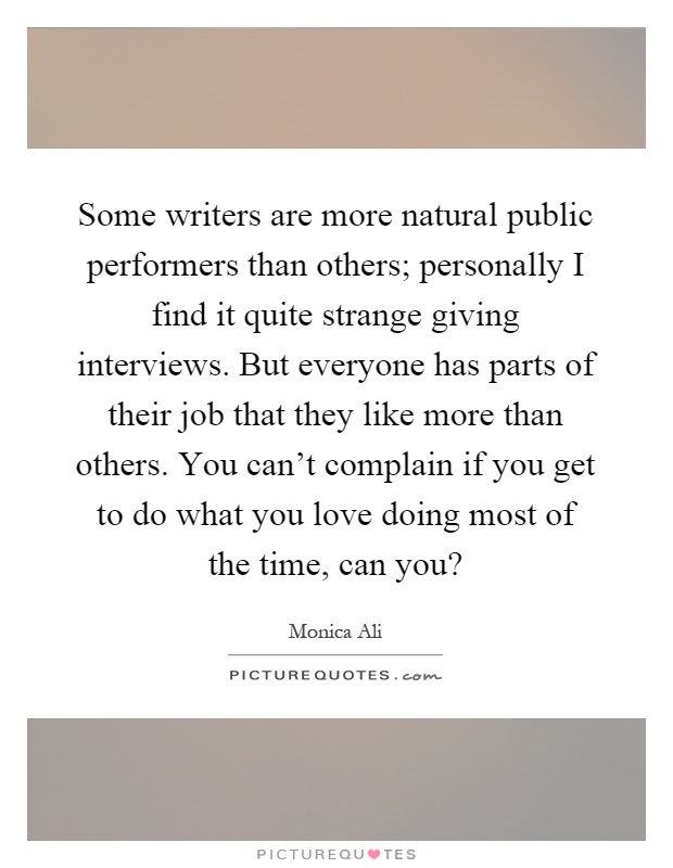 Some writers are more natural public performers than others; personally I find it quite strange giving interviews. But everyone has parts of their job that they like more than others. You can't complain if you get to do what you love doing most of the time, can you? Picture Quote #1