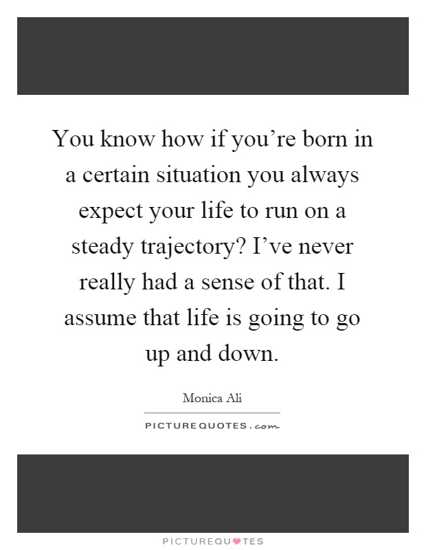 You know how if you're born in a certain situation you always expect your life to run on a steady trajectory? I've never really had a sense of that. I assume that life is going to go up and down Picture Quote #1