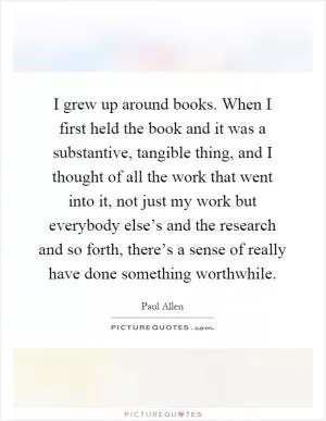 I grew up around books. When I first held the book and it was a substantive, tangible thing, and I thought of all the work that went into it, not just my work but everybody else’s and the research and so forth, there’s a sense of really have done something worthwhile Picture Quote #1